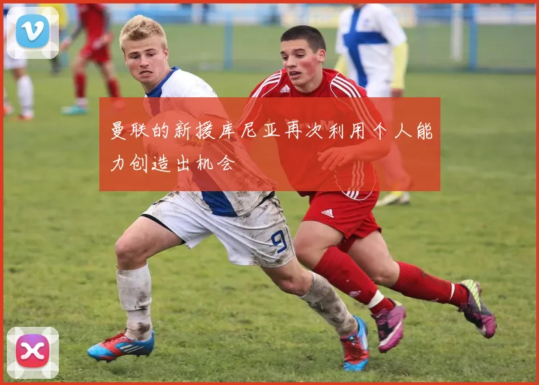 曼联的新援库尼亚再次利用个人能力创造出机会
