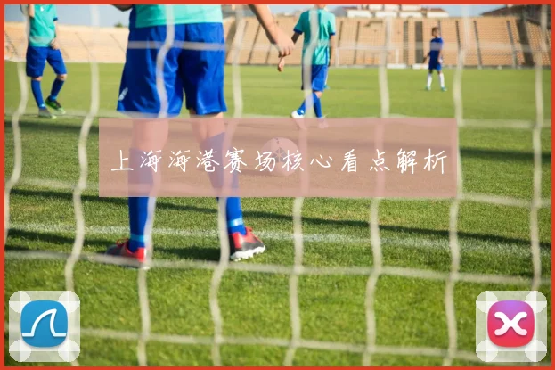 上海海港赛场核心看点解析