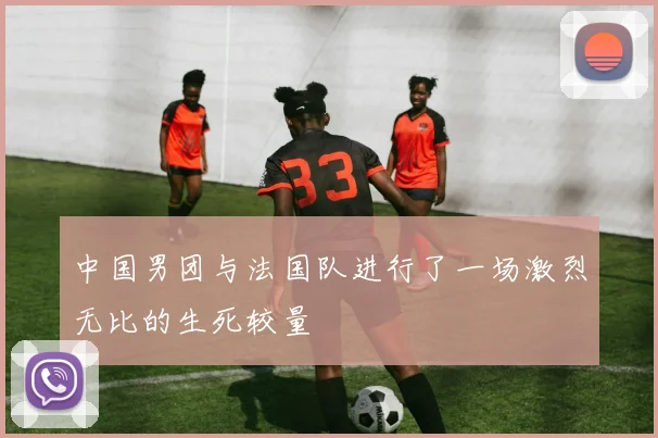 中国男团与法国队进行了一场激烈无比的生死较量